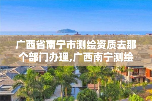 廣西省南寧市測繪資質去那個部門辦理,廣西南寧測繪局網址