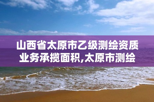 山西省太原市乙級測繪資質業(yè)務承攬面積,太原市測繪研究院單位怎么樣