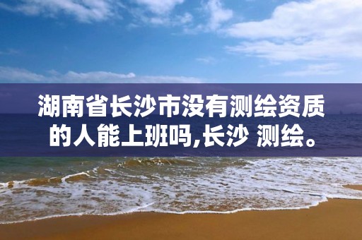 湖南省長(zhǎng)沙市沒(méi)有測(cè)繪資質(zhì)的人能上班嗎,長(zhǎng)沙 測(cè)繪。