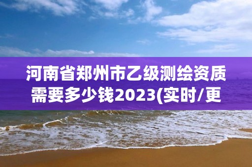 河南省鄭州市乙級(jí)測(cè)繪資質(zhì)需要多少錢2023(實(shí)時(shí)/更新中)