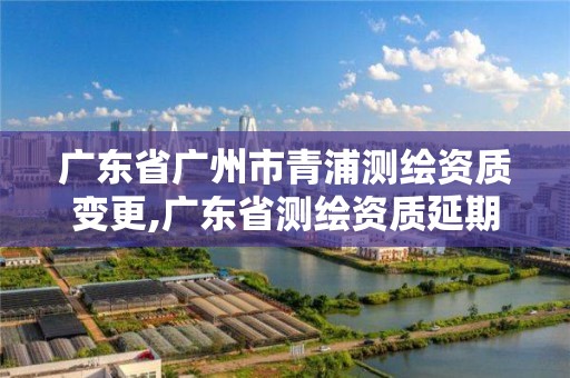 廣東省廣州市青浦測繪資質(zhì)變更,廣東省測繪資質(zhì)延期