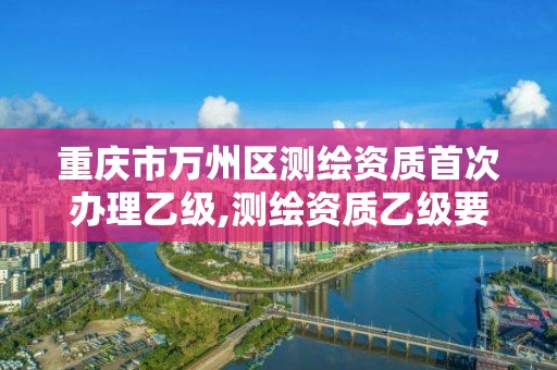 重慶市萬州區(qū)測繪資質(zhì)首次辦理乙級,測繪資質(zhì)乙級要求