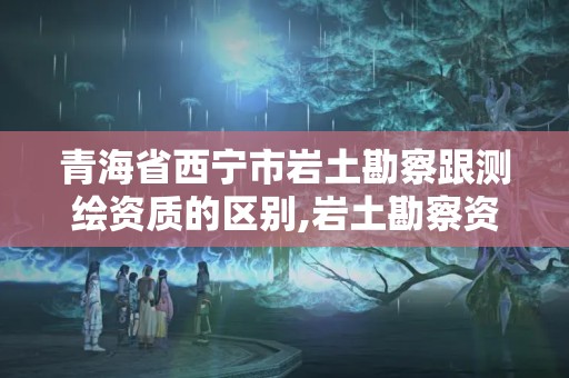 青海省西寧市巖土勘察跟測繪資質的區別,巖土勘察資質等級。