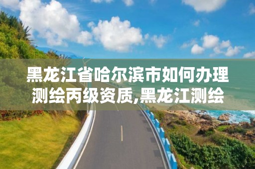 黑龍江省哈爾濱市如何辦理測繪丙級資質,黑龍江測繪公司乙級資質