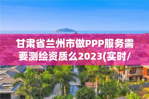 甘肅省蘭州市做PPP服務需要測繪資質么2023(實時/更新中)