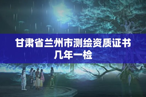 甘肅省蘭州市測繪資質證書幾年一檢