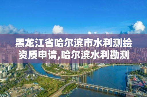 黑龍江省哈爾濱市水利測繪資質申請,哈爾濱水利勘測設計院