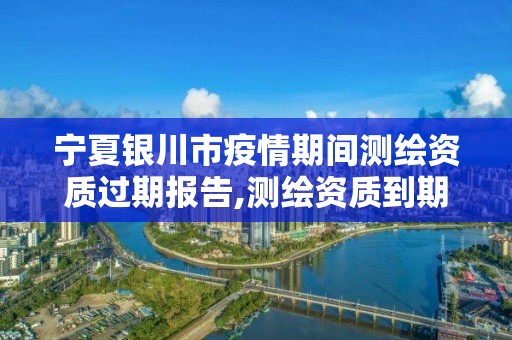 寧夏銀川市疫情期間測繪資質過期報告,測繪資質到期后怎么續期?。