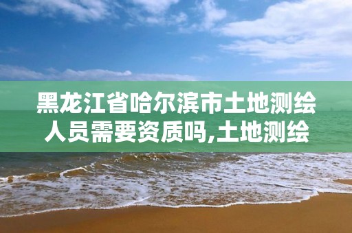 黑龍江省哈爾濱市土地測繪人員需要資質(zhì)嗎,土地測繪需要什么資質(zhì)