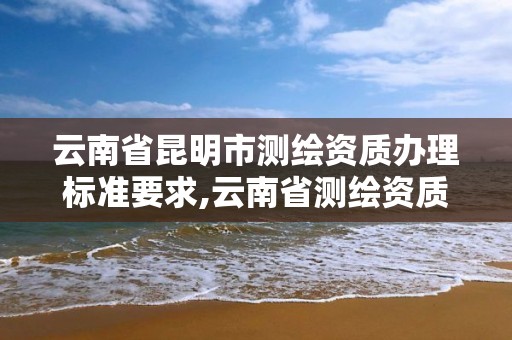 云南省昆明市測繪資質辦理標準要求,云南省測繪資質管理辦法