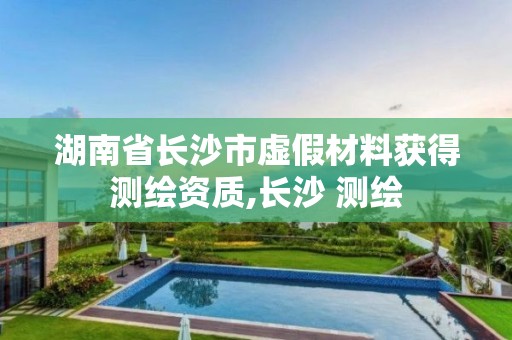 湖南省長沙市虛假材料獲得測繪資質,長沙 測繪