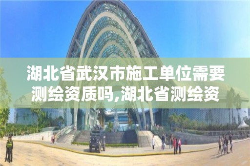 湖北省武漢市施工單位需要測繪資質嗎,湖北省測繪資質申請。