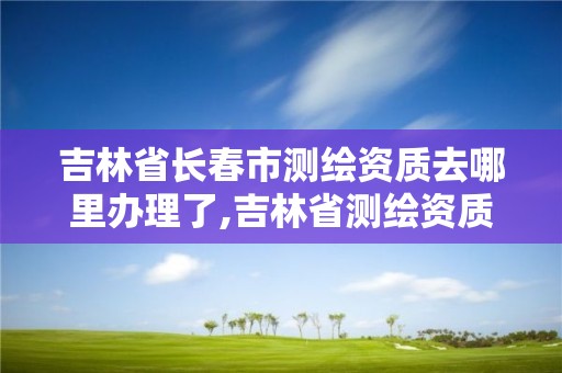 吉林省長春市測繪資質去哪里辦理了,吉林省測繪資質延期。