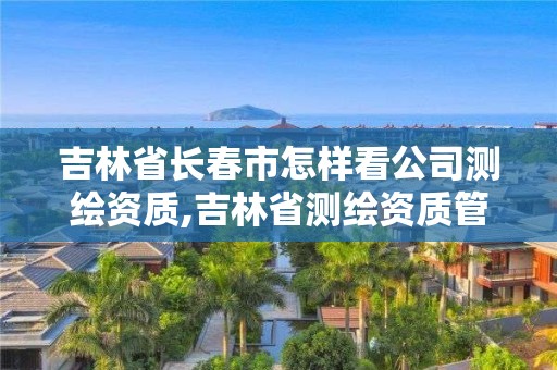 吉林省長春市怎樣看公司測繪資質,吉林省測繪資質管理平臺