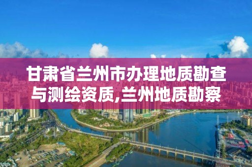 甘肅省蘭州市辦理地質勘查與測繪資質,蘭州地質勘察。