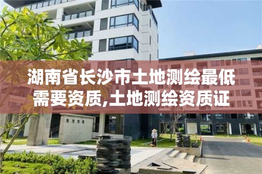 湖南省長沙市土地測繪最低需要資質,土地測繪資質證書