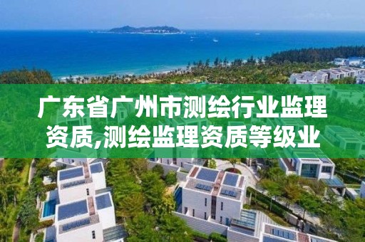 廣東省廣州市測繪行業監理資質,測繪監理資質等級業務范圍及承攬范圍