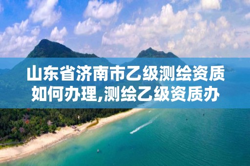 山東省濟南市乙級測繪資質如何辦理,測繪乙級資質辦理條件