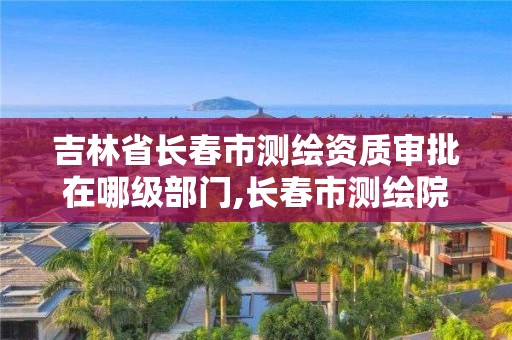 吉林省長春市測繪資質審批在哪級部門,長春市測繪院電話。