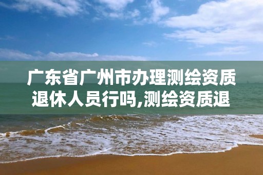 廣東省廣州市辦理測繪資質退休人員行嗎,測繪資質退休人員規定