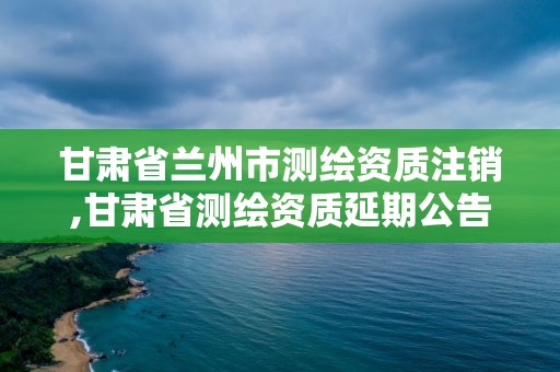 甘肅省蘭州市測繪資質(zhì)注銷,甘肅省測繪資質(zhì)延期公告