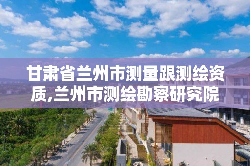 甘肅省蘭州市測量跟測繪資質,蘭州市測繪勘察研究院