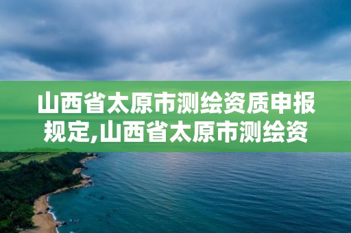 山西省太原市測繪資質申報規定,山西省太原市測繪資質申報規定公示