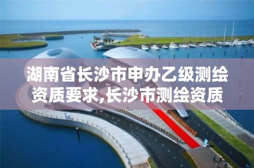 湖南省長沙市申辦乙級測繪資質要求,長沙市測繪資質單位名單