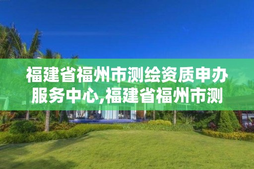 福建省福州市測繪資質(zhì)申辦服務(wù)中心,福建省福州市測繪資質(zhì)申辦服務(wù)中心地址