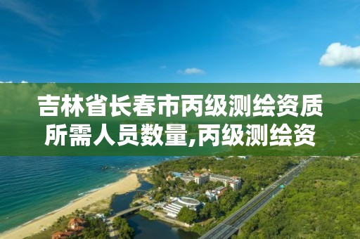 吉林省長春市丙級測繪資質所需人員數量,丙級測繪資質人員數量要求。