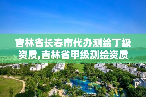 吉林省長春市代辦測繪丁級資質,吉林省甲級測繪資質單位