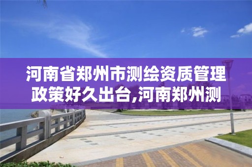 河南省鄭州市測繪資質管理政策好久出臺,河南鄭州測繪局