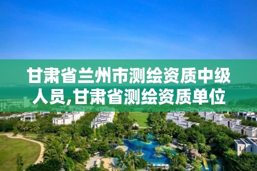 甘肅省蘭州市測繪資質中級人員,甘肅省測繪資質單位