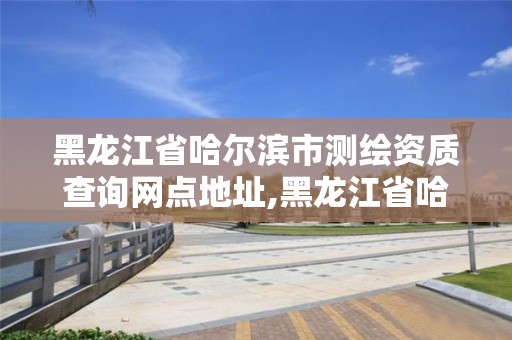 黑龍江省哈爾濱市測繪資質(zhì)查詢網(wǎng)點地址,黑龍江省哈爾濱市測繪局