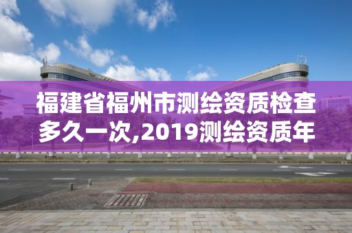 福建省福州市測繪資質(zhì)檢查多久一次,2019測繪資質(zhì)年審政策