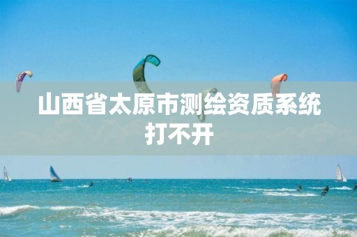 山西省太原市測(cè)繪資質(zhì)系統(tǒng)打不開(kāi)