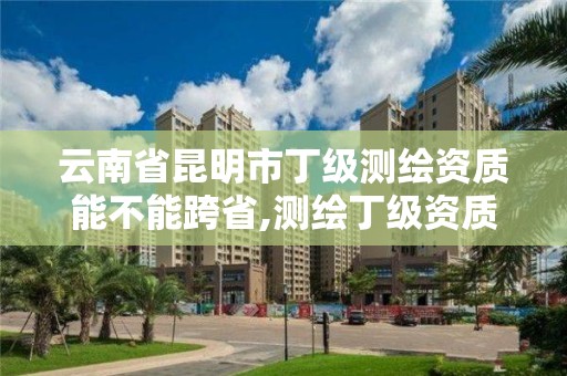 云南省昆明市丁級測繪資質能不能跨省,測繪丁級資質業務范圍。