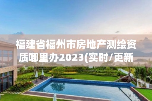 福建省福州市房地產測繪資質哪里辦2023(實時/更新中)