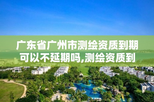 廣東省廣州市測繪資質到期可以不延期嗎,測繪資質到期怎么辦。