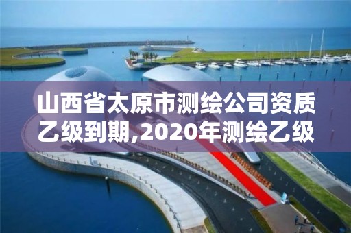 山西省太原市測繪公司資質乙級到期,2020年測繪乙級資質延期