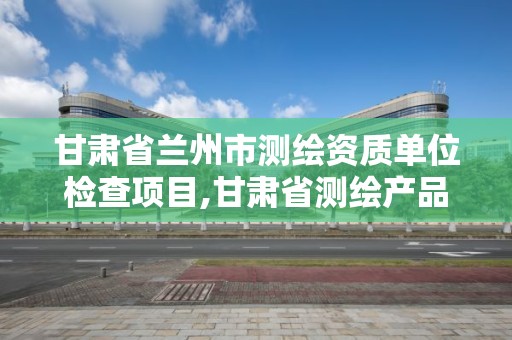 甘肅省蘭州市測繪資質單位檢查項目,甘肅省測繪產品質量監督檢驗站待遇怎么樣