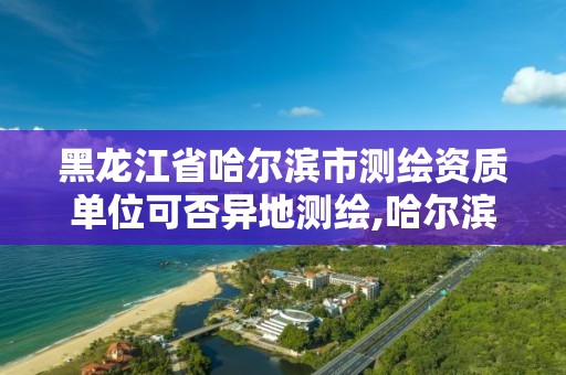 黑龍江省哈爾濱市測繪資質單位可否異地測繪,哈爾濱測繪局怎么樣