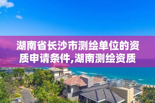 湖南省長沙市測繪單位的資質申請條件,湖南測繪資質辦理