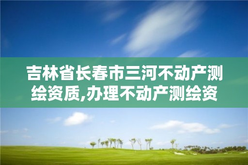 吉林省長春市三河不動產測繪資質,辦理不動產測繪資質需要什么條件。