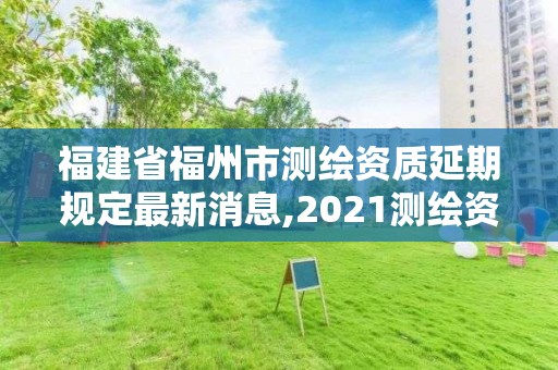 福建省福州市測繪資質延期規定最新消息,2021測繪資質延期公告福建省