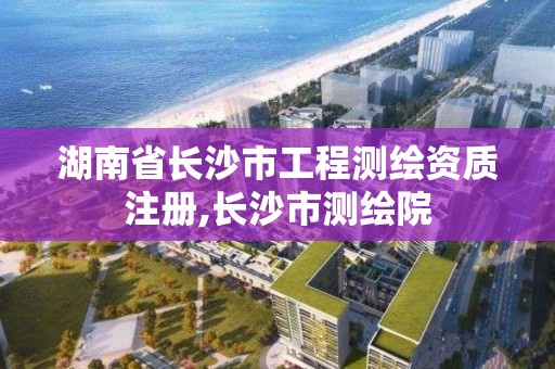 湖南省長沙市工程測繪資質注冊,長沙市測繪院