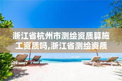 浙江省杭州市測繪資質(zhì)算施工資質(zhì)嗎,浙江省測繪資質(zhì)申請需要什么條件