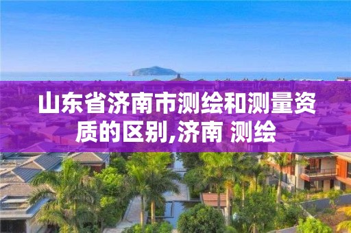 山東省濟(jì)南市測繪和測量資質(zhì)的區(qū)別,濟(jì)南 測繪