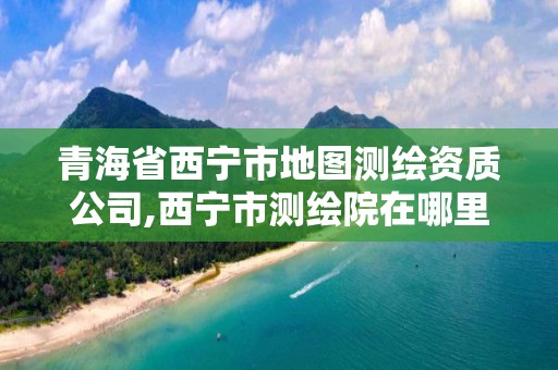 青海省西寧市地圖測繪資質(zhì)公司,西寧市測繪院在哪里