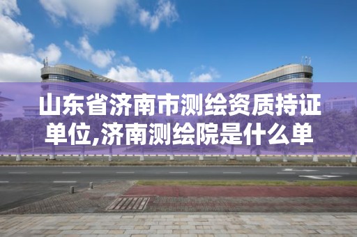 山東省濟南市測繪資質持證單位,濟南測繪院是什么單位。